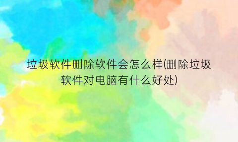 “垃圾软件删除软件会怎么样(删除垃圾软件对电脑有什么好处)