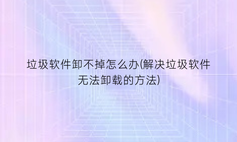 “垃圾软件卸不掉怎么办(解决垃圾软件无法卸载的方法)