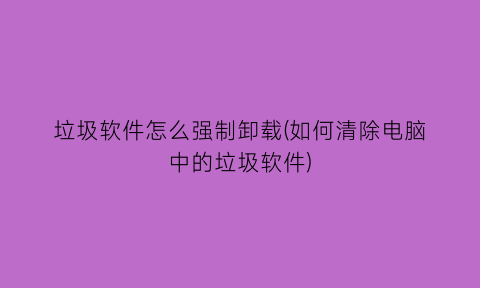 垃圾软件怎么强制卸载(如何清除电脑中的垃圾软件)