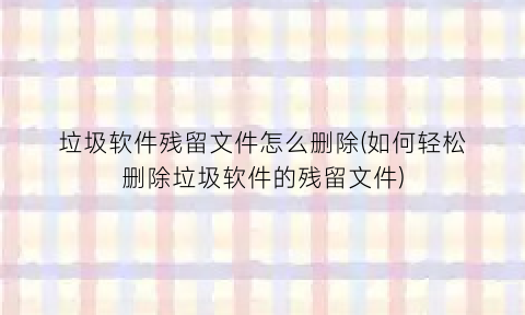 “垃圾软件残留文件怎么删除(如何轻松删除垃圾软件的残留文件)