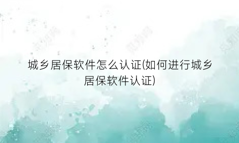 “城乡居保软件怎么认证(如何进行城乡居保软件认证)