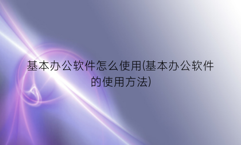 基本办公软件怎么使用(基本办公软件的使用方法)