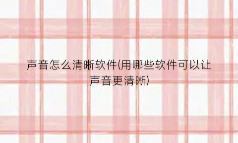 声音怎么清晰软件(用哪些软件可以让声音更清晰)