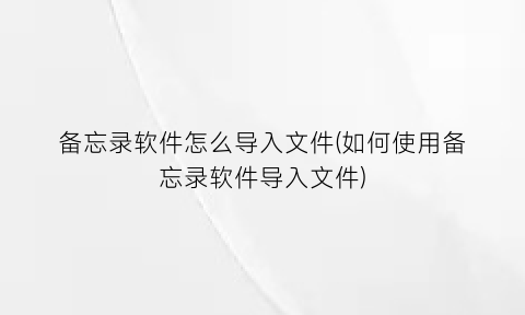 “备忘录软件怎么导入文件(如何使用备忘录软件导入文件)