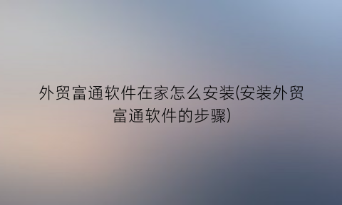 外贸富通软件在家怎么安装(安装外贸富通软件的步骤)