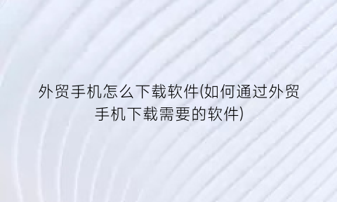 “外贸手机怎么下载软件(如何通过外贸手机下载需要的软件)