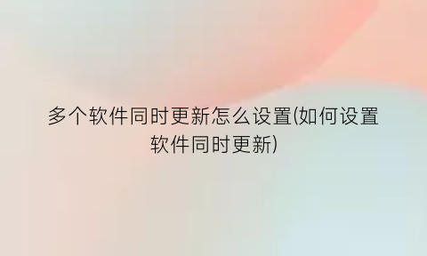 多个软件同时更新怎么设置(如何设置软件同时更新)