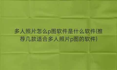 多人照片怎么p图软件是什么软件(推荐几款适合多人照片p图的软件)