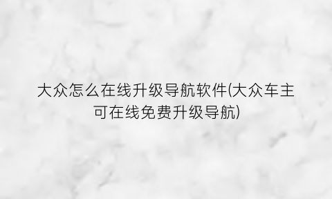 大众怎么在线升级导航软件(大众车主可在线免费升级导航)