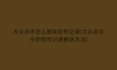 “大众点评怎么删除软件记录(大众点评中的软件记录删除方法)