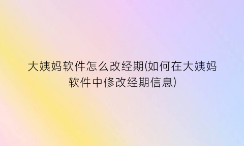 “大姨妈软件怎么改经期(如何在大姨妈软件中修改经期信息)