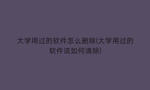 “大学用过的软件怎么删除(大学用过的软件该如何清除)