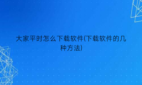 大家平时怎么下载软件(下载软件的几种方法)