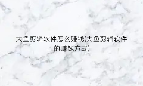 “大鱼剪辑软件怎么赚钱(大鱼剪辑软件的赚钱方式)