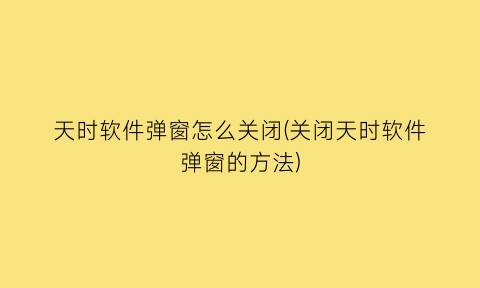 天时软件弹窗怎么关闭(关闭天时软件弹窗的方法)