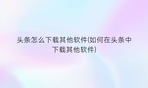 头条怎么下载其他软件(如何在头条中下载其他软件)