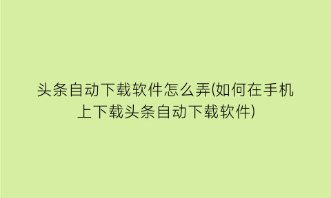 头条自动下载软件怎么弄(如何在手机上下载头条自动下载软件)