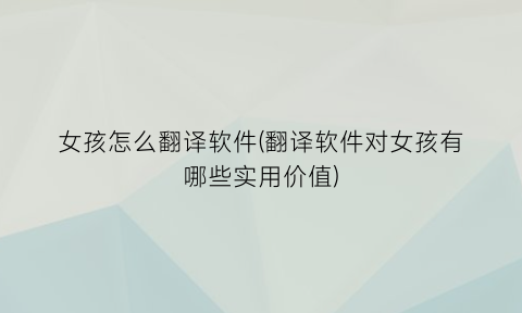 “女孩怎么翻译软件(翻译软件对女孩有哪些实用价值)