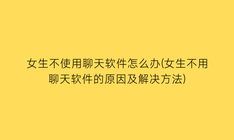 “女生不使用聊天软件怎么办(女生不用聊天软件的原因及解决方法)
