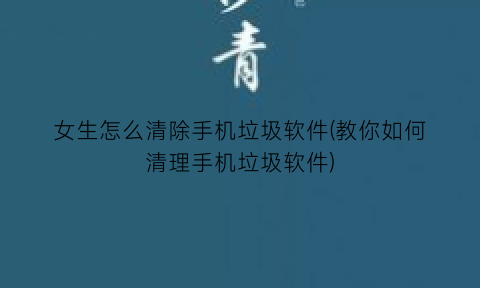 “女生怎么清除手机垃圾软件(教你如何清理手机垃圾软件)