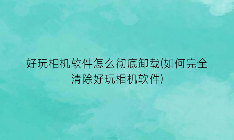 “好玩相机软件怎么彻底卸载(如何完全清除好玩相机软件)