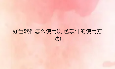 “好色软件怎么使用(好色软件的使用方法)