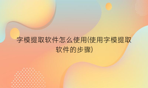 字模提取软件怎么使用(使用字模提取软件的步骤)