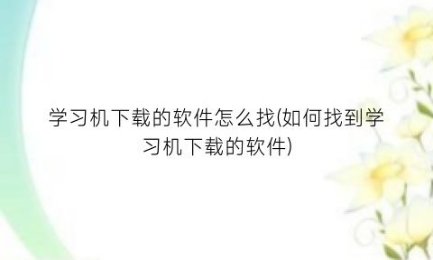 “学习机下载的软件怎么找(如何找到学习机下载的软件)