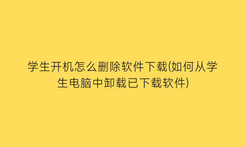 学生开机怎么删除软件下载(如何从学生电脑中卸载已下载软件)