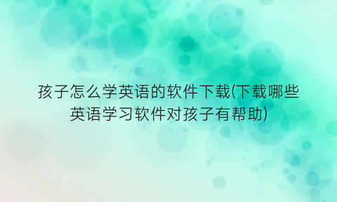 “孩子怎么学英语的软件下载(下载哪些英语学习软件对孩子有帮助)