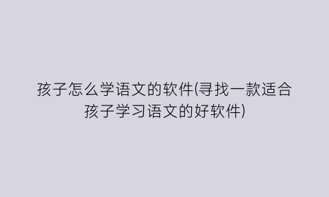 “孩子怎么学语文的软件(寻找一款适合孩子学习语文的好软件)