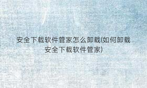 “安全下载软件管家怎么卸载(如何卸载安全下载软件管家)