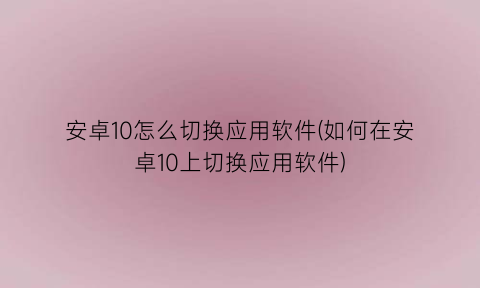 “安卓10怎么切换应用软件(如何在安卓10上切换应用软件)