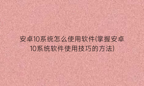 安卓10系统怎么使用软件(掌握安卓10系统软件使用技巧的方法)