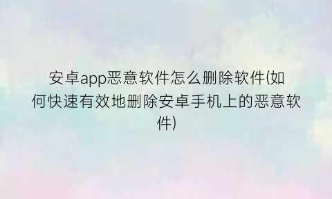 安卓app恶意软件怎么删除软件(如何快速有效地删除安卓手机上的恶意软件)