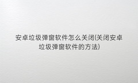 “安卓垃圾弹窗软件怎么关闭(关闭安卓垃圾弹窗软件的方法)