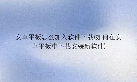 安卓平板怎么加入软件下载(如何在安卓平板中下载安装新软件)