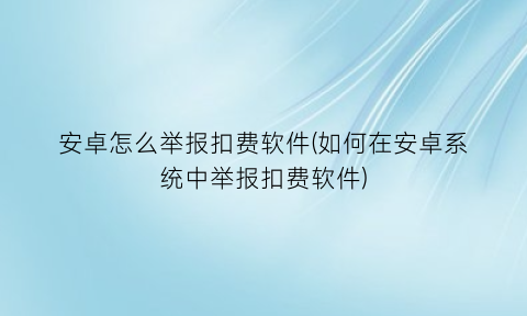 “安卓怎么举报扣费软件(如何在安卓系统中举报扣费软件)