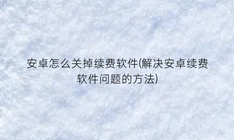 安卓怎么关掉续费软件(解决安卓续费软件问题的方法)