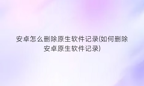 “安卓怎么删除原生软件记录(如何删除安卓原生软件记录)