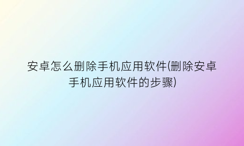 安卓怎么删除手机应用软件(删除安卓手机应用软件的步骤)