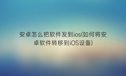 “安卓怎么把软件发到ios(如何将安卓软件转移到iOS设备)