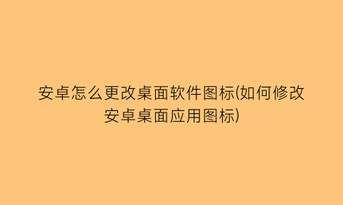 安卓怎么更改桌面软件图标(如何修改安卓桌面应用图标)