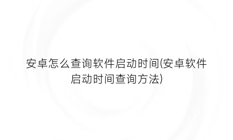 “安卓怎么查询软件启动时间(安卓软件启动时间查询方法)