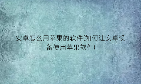 安卓怎么用苹果的软件(如何让安卓设备使用苹果软件)