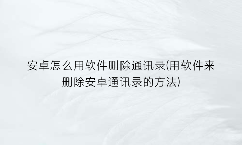 “安卓怎么用软件删除通讯录(用软件来删除安卓通讯录的方法)