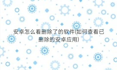 安卓怎么看删除了的软件(如何查看已删除的安卓应用)