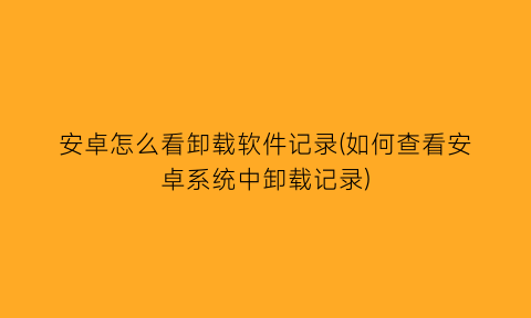 安卓怎么看卸载软件记录(如何查看安卓系统中卸载记录)