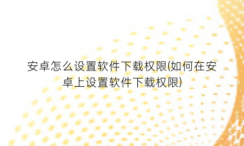 安卓怎么设置软件下载权限(如何在安卓上设置软件下载权限)