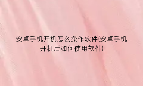安卓手机开机怎么操作软件(安卓手机开机后如何使用软件)